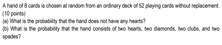 A hand of 8 cards is chosen at random from an ordinary deck of 52 playing cards without replacement.
(10 points)
(a) What is the probability that the hand does not have any hearts?
(b) What is the probability that the hand consists of two hearts, two diamonds, two clubs, and two
spades?
