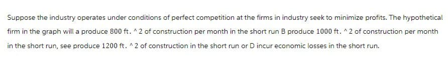 Suppose the industry operates under conditions of perfect competition at the firms in industry seek to minimize profits. The hypothetical
firm in the graph will a produce 800 ft. ^2 of construction per month in the short run B produce 1000 ft. ^2 of construction per month
in the short run, see produce 1200 ft. ^2 of construction in the short run or D incur economic losses in the short run.