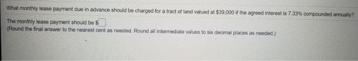 What monthly lease payment due in advance should be charged for a tract of land valued at $39,000 if the agreed interest is 7.33% compounded annually?
The monthly lease payment shouid be $
(Round the final answer to the nearest cent as needed. Round all intermediate values to six decimal places as needed.)
