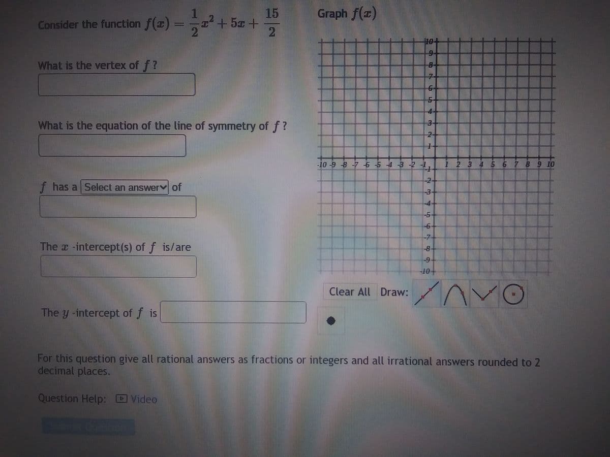 Consider the function f(x) =
What is the vertex of f?
f has a Select an answer of
1-² +52 +
2
What is the equation of the line of symmetry of f?
The -intercept(s) of f is/are
The y-intercept of fis
15
2
Graph f(x)
-10 -9 -8 -7 6 5 4
Clear All Draw:
PA
T
6-
2
777 7 4 4 5 99
-4
-5
-6
-7-
2 3 4 5 6 7 8 9 10
AVO
For this question give all rational answers as fractions or integers and all irrational answers rounded to 2
decimal places.
Question Help: Video