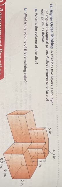 4.3 in.
15. Higher Order Thinking A cake has two layers. Each layer
is a regular hexagonal prism. A slice removes one face of
each prism, as shown.
5 in.
3 in.
a. What is the volume of the slice?
b. What is the volume of the remaining cake?
2 in.
6 in.
5.2 in.
