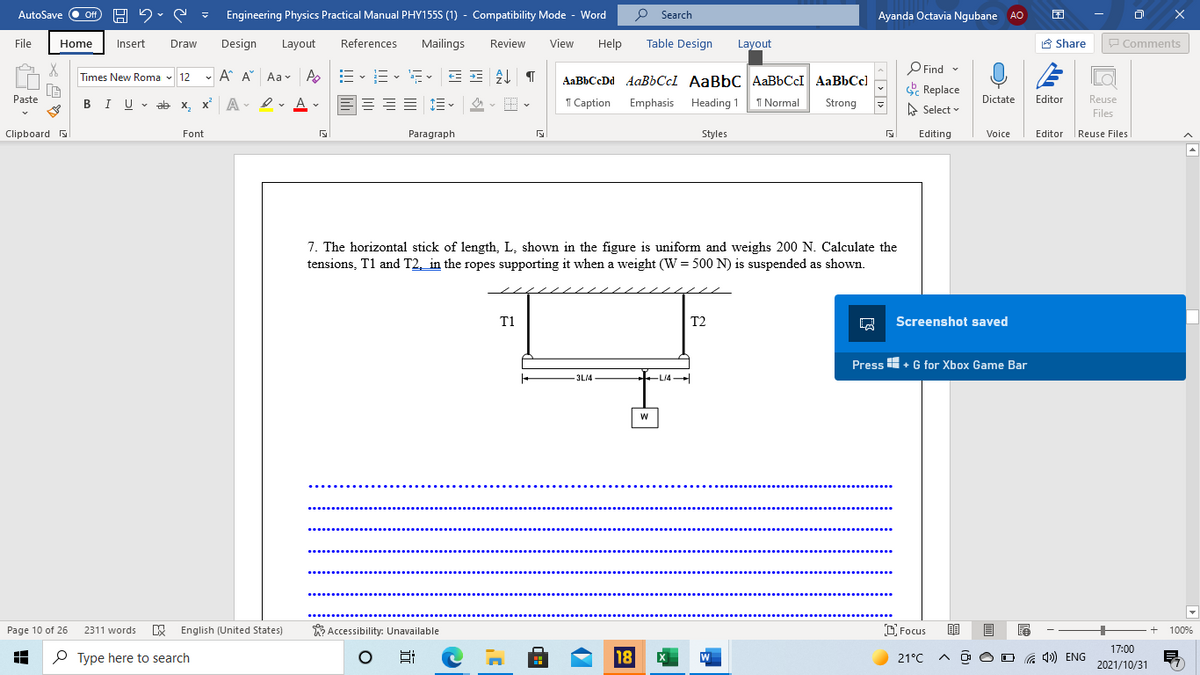 Off H 2. S
P Search
AutoSave
Engineering Physics Practical Manual PHY155S (1) - Compatibility Mode - Word
Ayanda Octavia Ngubane AO
File
Home
Insert
Draw
Design
Layout
References
Mailings
Review
View
Help
Table Design
Layout
A Share
P Comments
O Find
e Replace
-
- A A Aa v A
,E -E- E- E = T
Times New Roma - 12
AaBbCcDd AaBbCcl AaBbC AaBbCcI AaBbCcl
Paste
BIU v ab x, x A - Iv A v
E E- - E -
1 Caption Emphasis Heading 1
1 Normal
Strong
Dictate
Editor
Reuse
A Select
Files
Clipboard
Font
Paragraph
Styles
Editing
Voice
Editor
Reuse Files
7. The horizontal stick of length, L, shown in the figure is uniform and weighs 200 N. Calculate the
tensions, T1 and T2, in the ropes supporting it when a weight (W = 500 N) is suspended as shown.
T1
T2
Screenshot saved
Press H+ G for Xbox Game Bar
3L14
LI4
Page 10 of 26
E English (United States)
W Accessibility: Unavailable
D Focus
2311 words
100%
17:00
P Type here to search
18
21°C
a 4) ENG
2021/10/31
« > | 1>
