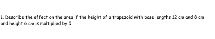 1. Describe the effect on the area if the height of a trapezoid with base lengths 12 cm and 8 cm
and height 6 cm is multiplied by 5.
