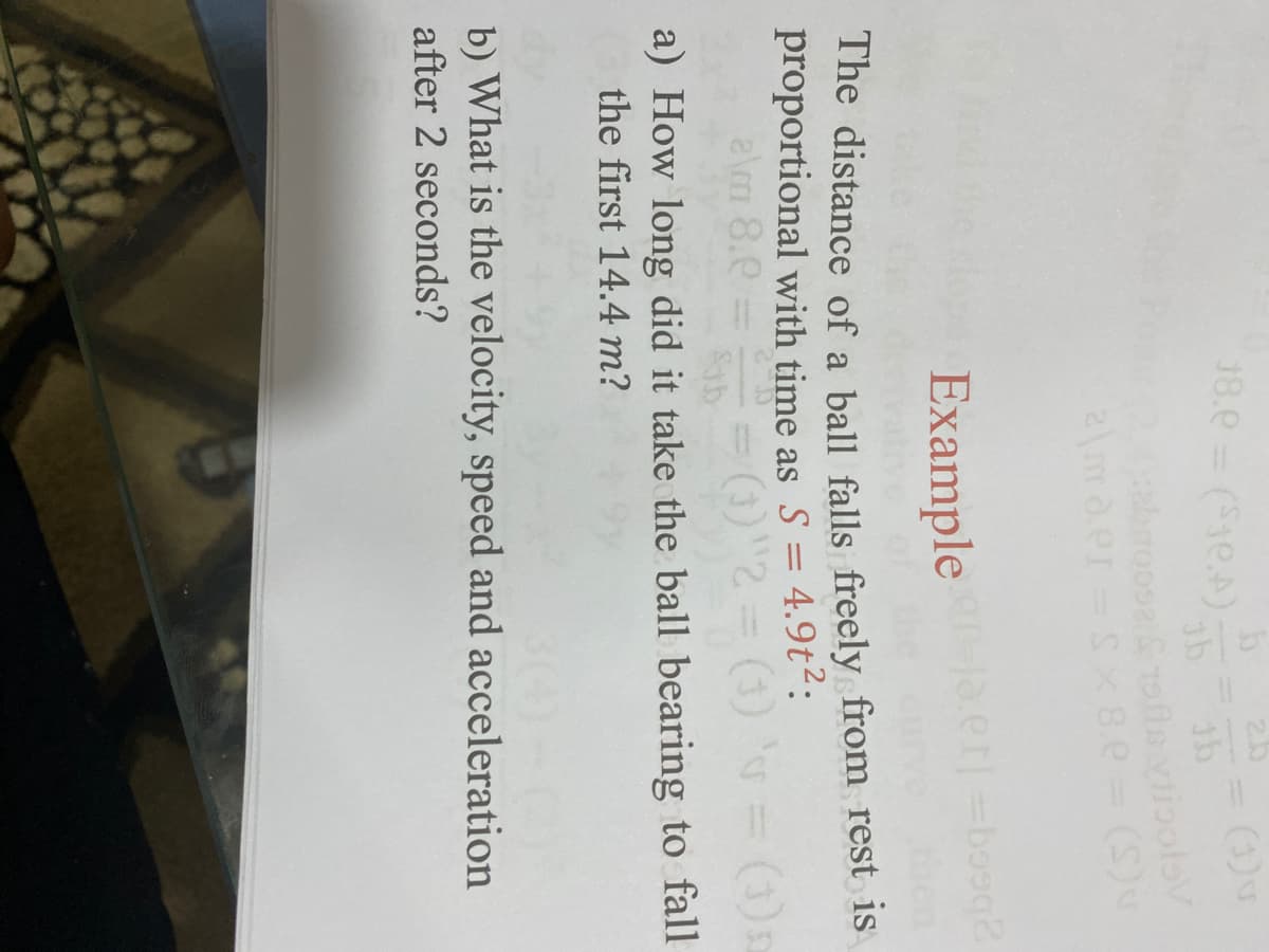 18.0 (1e.A)
%3D
2ma.er-s 8.e= (S)
Example .er =boog2
proportional with time as S = 4.9t²:
a\m 8.0
(1) = (1)2
Sab
a) How long did it take the ball bearing to fall
the first 14.4 m?
b) What is the velocity, speed and acceleration
after 2 seconds?
