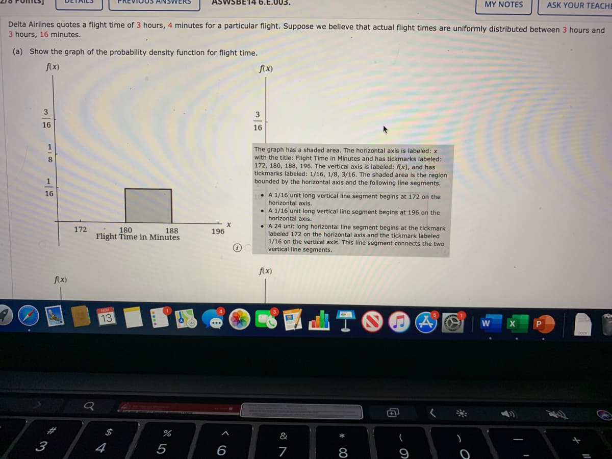 VERS
VSBE14 6.E.003.
MY NOTES
ASK YOUR TEACHE
Delta Airlines quotes a flight time of 3 hours, 4 minutes for a particular flight. Suppose we believe that actual flight times are uniformly distributed between 3 hours and
3 hours, 16 minutes.
(a) Show the graph of the probability density function for flight time.
fix)
f{x)
3
3
16
16
1
The graph has a shaded area. The horizontal axis is labeled: x
with the title: Flight Time in Minutes and has tickmarks labeled:
172, 180, 188, 196. The vertical axis is labeled: f(x), and has
tickmarks labeled: 1/16, 1/8, 3/16. The shaded area is the region
bounded by the horizontal axis and the following line segments.
8
16
• A 1/16 unit long vertical line segment begins at 172 on the
horizontal axis.
• A 1/16 unit long vertical line segment begins at 196 on the
horizontal axis.
• A 24 unit long horizontal line segment begins at the tickmark
labeled 172 on the horizontal axis and the tickmark labeled
1/16 on the vertical axis. This line segment connects the two
vertical line segments.
172
180
Flight Time in Minutes
188
196
fx)
fx)
NOV
13
$
%
&
3
4
5
8
9
