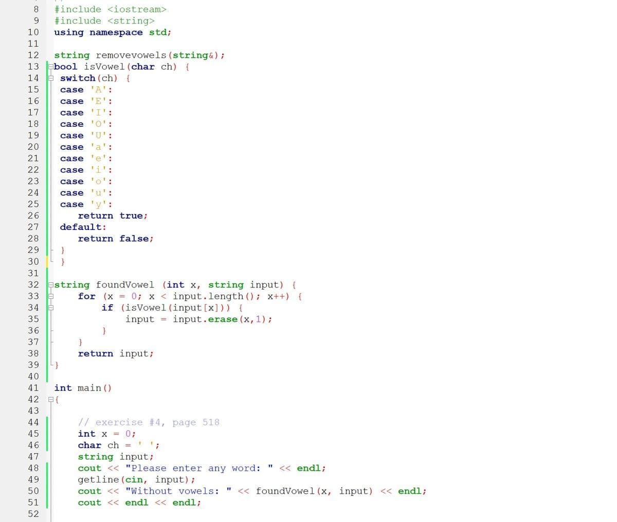 8.
#include <iostream>
9.
#include <string>
10
using namespace std;
11
string removevowels (string&);
-bool isVowel (char ch) {
E switch (ch) {
12
13
14
15
case 'A':
16
case 'E'
17
case
'I':
18
case
'O':
19
case
'U':
20
case
a':
21
case
e':
22
case
23
case
o':
24
case
u':
25
case
26
return true;
27
default:
28
return false;
29
30
31
32 Estring foundVowel (int x, string input) {
for (x = 0; x < input.length (); x++)
if (isVowel (input [x])) {
input
33
{
34
35
input.erase (x,1);
36
37
}
38
return input;
39
40
41
int main ()
42 B{
43
44
// exercise #4, page 518
45
int x = 0;
char ch = ' ';
string input;
cout << "Please enter any word:
getline (cin, input);
46
47
48
<< endl;
49
50
cout << "Without vowels:
<< foundVowel (x, input) << endl;
51
cout << endl << endl;
52
