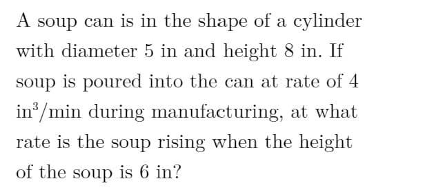 A soup can is in the shape of a cylinder
with diameter 5 in and height 8 in. If
soup is poured into the can at rate of 4
in /min during manufacturing, at what
rate is the soup rising when the height
of the soup is 6 in?
