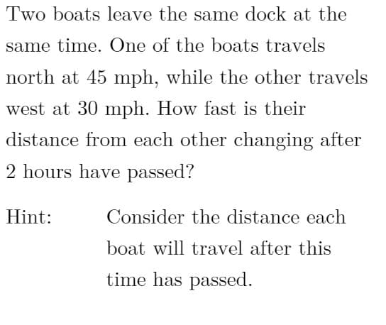 ### Problem Statement

**Two boats leave the same dock at the same time. One of the boats travels north at 45 mph, while the other travels west at 30 mph. How fast is their distance from each other changing after 2 hours have passed?**

**Hint:** 
Consider the distance each boat will travel after this time has passed.

### Explanation and Solution:

1. **Distances Traveled:**
   - The boat traveling north at 45 mph will have traveled:
     \[
     \text{Distance} = \text{Speed} \times \text{Time} = 45 \, \text{mph} \times 2 \, \text{hours} = 90 \, \text{miles}
     \]
   - The boat traveling west at 30 mph will have traveled:
     \[
     \text{Distance} = \text{Speed} \times \text{Time} = 30 \, \text{mph} \times 2 \, \text{hours} = 60 \, \text{miles}
     \]

2. **Using Pythagorean Theorem:**
   To find the distance between the two boats after 2 hours, we can use the Pythagorean theorem since the paths form a right triangle.
   \[
   d = \sqrt{(90)^2 + (60)^2} = \sqrt{8100 + 3600} = \sqrt{11700} \approx 108.17 \, \text{miles}
   \]

3. **Rate of Change of Distance:**
   Let \( x \) be the position of boat traveling north and \( y \) be the position of boat traveling west. The distance between the boats at any time \( t \) can be represented as \( s \). Using related rates:
   \[
   s^2 = x^2 + y^2
   \]
   Differentiating with respect to time \( t \):
   \[
   2s \frac{ds}{dt} = 2x \frac{dx}{dt} + 2y \frac{dy}{dt}
   \]
   Simplify:
   \[
   s \frac{ds}{dt} = x \frac{dx}{dt} + y \frac{dy}{dt}
   \]
   
   Plugging in the values:
   \