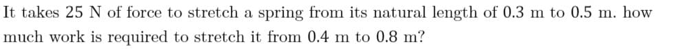 It takes 25 N of force to stretch a spring from its natural length of 0.3 m to 0.5 m. how
much work is required to stretch it from 0.4 m to 0.8 m?
