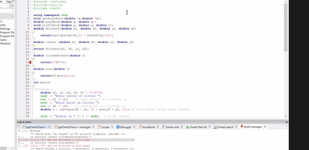 FSyn
1
#include <iostream>
es
#include<conio.h>
#include <cmath>
2
I
4
using namespace std;
6.
void getHoursRate (double *p,double *q);
double payCheck (double p, double q);
void printCheck (double p, double q, double r);
double distance (double x1, double x2, double y1, double y2)
7
Intel
8.
PerfLogs
9
Program File
Program File
10 E{
return (sqrt (pow (x2-x1,2) + pow(y2-y1,2)));
}
11
12
Users
13
double radius (double x1, double x2, double y1, double y2)
Windows
14
15
return distance (x1, x2, y1, y2);
16
}
17
double circumference (double r)
18 E{
19
return (2*PI*r);
20
}
21
double area (double r)
22 E{
23
return (PI*pow (r,2));
24
25
int main ()
26 E{
27
|//Program 1
28
double x1, y1, x2, y2, PI = 3.14159;
cout << "Enter center of circle: ";
cin >> x1 >> y1;
29
30
// read center of circle (x, y)
cout << "Enter point on circle: ";
cin >> x2 >> y2;
31
// read point on circle (x, y)
x1, 2) + pow (y2 -
32
33
double r =
sqrt (pow (x2
y1, 2)); // find radius using given formula
34
35
cout << "Radius is
<< r << endl;
// print radius
Logs & others
CppCheck/Vera++ X CppCheck/Vera++ messages X
Cscope X
Debugger X
DoxyBlocks X
F Fortran info X
Closed files list X
Thread search X
Build messages X
F... L.. Message
=== Build file: "no target" in "no project" (compiler: unknown)
In function 'double circumference (double)':
===
C...
C... 19
error:
'PI' was not declared in this scope
C...
In function 'double area (double)':
C... 23
error:
'PI' was not declared in this scope
=== Build failed: 2 error (s), 0 warning (s) (0 minute (s), 0 second (s))
