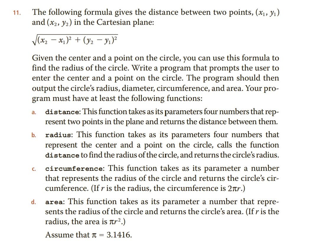 The following formula gives the distance between two points, (x1, Y1)
and (x2, y2) in the Cartesian plane:
11.
V(x2 – x1 )² + (y2 – yı)?
Given the center and a point on the circle, you can use this formula to
find the radius of the circle. Write a program that prompts the user to
enter the center and a point on the circle. The program should then
output the circle's radius, diameter, circumference, and area. Your pro-
gram must have at least the following functions:
distance: This function takes as its parameters four numbers that rep-
resent two points in the plane and returns the distance between them.
a.
radius: This function takes as its parameters four numbers that
represent the center and a point on the circle, calls the function
distance to find the radius of the circle, and returns the circle's radius.
b.
circumference: This function takes as its parameter a number
that represents the radius of the circle and returns the circle's cir-
cumference. (If r is the radius, the circumference is 2tr.)
C.
area: This function takes as its parameter a number that repre-
sents the radius of the circle and returns the circle's area. (If r is the
radius, the area is Tr².)
d.
Assume that t =
3.1416.
