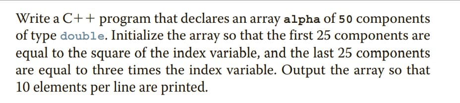 Write a C++ program that declares an array alpha of 50 components
of type double. Initialize the array so that the first 25 components are
equal to the square of the index variable, and the last 25 components
are equal to three times the index variable. Output the array so that
10 elements per line are printed.
