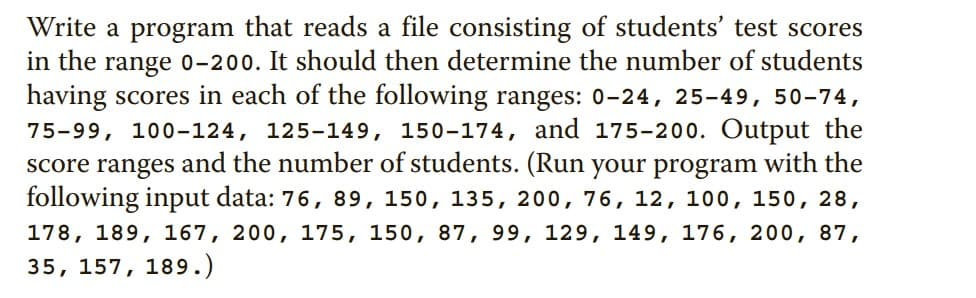 Write a program that reads a file consisting of students' test scores
in the range 0-200. It should then determine the number of students
having scores in each of the following ranges: 0-24, 25-49, 50-74,
75-99, 100-124, 125-149, 150-174, and 175-200. Output the
score ranges and the number of students. (Run your program with the
following input data: 76, 89, 150, 135, 200, 76, 12, 100, 150, 28,
178, 189, 167, 200, 175, 150, 87, 99, 129, 149, 176, 200, 87,
35, 157, 189.)
