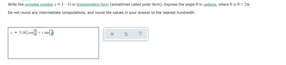 Write the complex number z =1-3i in trigonometric form (sometimes called polar form). Express the angle 0 in radians, where 0 < 0 < 2n.
Do not round any intermediate computations, and round the values in your answer to the nearest hundredth.
3.16( cos[] +
i sin
?
