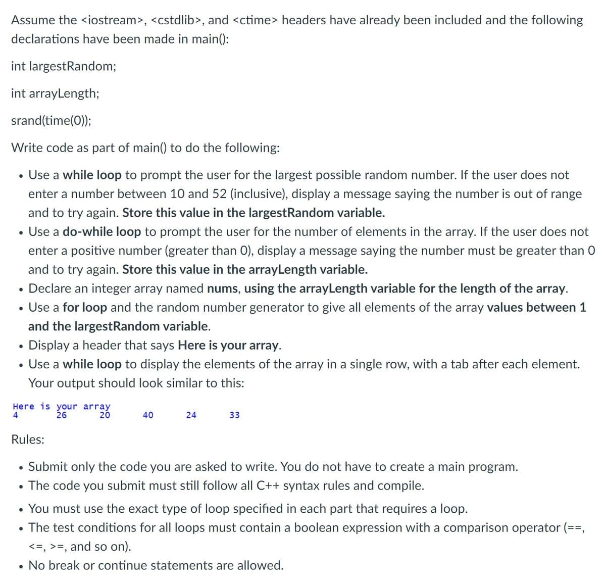 Assume the <iostream>, <cstdlib>, and <ctime> headers have already been included and the following
declarations have been made in main():
int largestRandom;
int arrayLength;
srand(time(0);
Write code as part of main() to do the following:
Use a while loop to prompt the user for the largest possible random number. If the user does not
enter a number between 10 and 52 (inclusive), display a message saying the number is out of range
and to try again. Store this value in the largestRandom variable.
Use a do-while loop to prompt the user for the number of elements in the array. If the user does not
enter a positive number (greater than 0), display a message saying the number must be greater than 0
and to try again. Store this value in the arrayLength variable.
• Declare an integer array named nums, using the arrayLength variable for the length of the array.
Use a for loop and the random number generator to give all elements of the array values between 1
and the largestRandom variable.
Display a header that says Here is your array.
• Use a while loop to display the elements of the array in a single row, with a tab after each element.
Your output should look similar to this:
Here is your array
26
4
20
40
24
33
Rules:
Submit only the code you are asked to write. You do not have to create a main program.
• The code you submit must still follow all C++ syntax rules and compile.
You must use the exact type of loop specified in each part that requires a loop.
The test conditions for all loops must contain a boolean expression with a comparison operator (==,
<=, >=, and so on).
• No break or continue statements are allowed.
