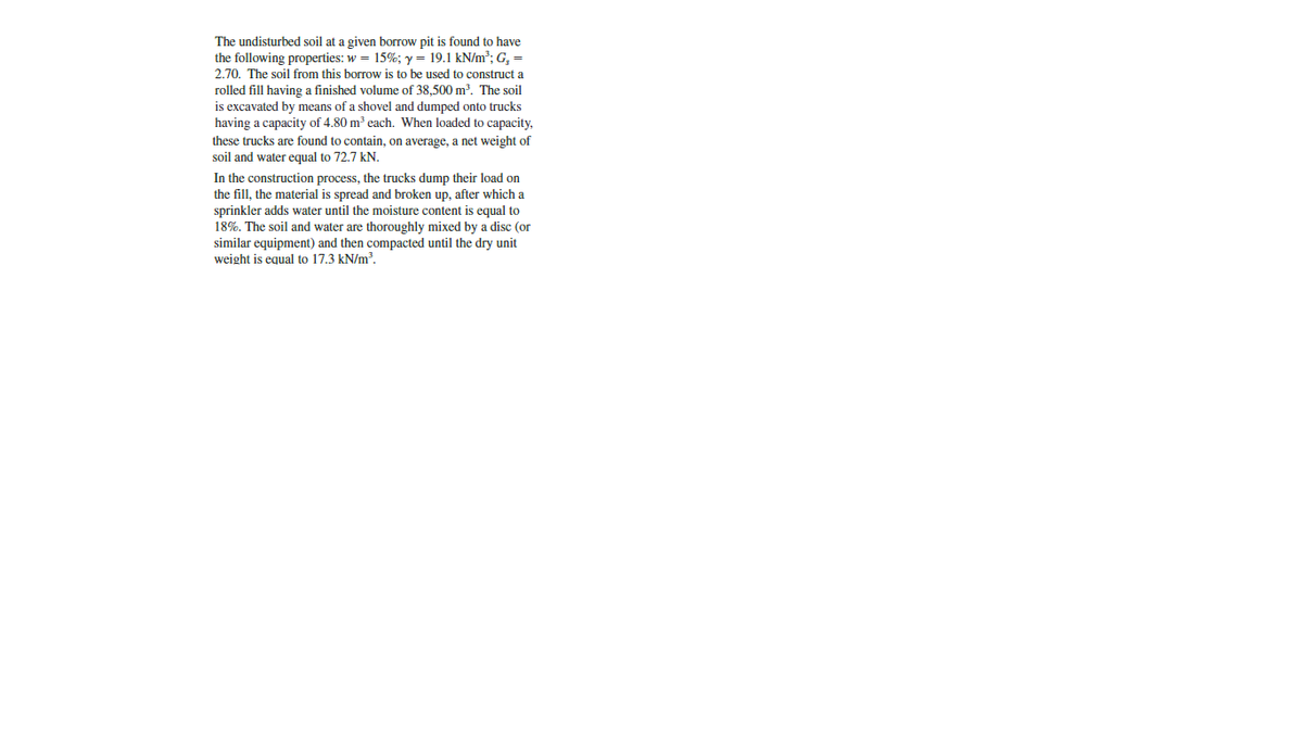 The undisturbed soil at a given borrow pit is found to have
the following properties: w = 15%; y = 19.1 kN/m³; G, =
2.70. The soil from this borrow is to be used to construct a
rolled fill having a finished volume of 38,500 m. The soil
is excavated by means of a shovel and dumped onto trucks
having a capacity of 4.80 m³ each. When loaded to capacity,
these trucks are found to contain, on average, a net weight of
soil and water equal to 72.7 kN.
In the construction process, the trucks dump their load on
the fill, the material is spread and broken up, after which a
sprinkler adds water until the moisture content is equal to
18%. The soil and water are thoroughly mixed by a disc (or
similar equipment) and then compacted until the dry unit
weight is equal to 17.3 kN/m?.
