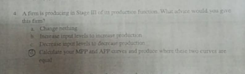 A firm is producing in Stage I of its production function. What advice would you give
this firm?
a Change nothing
b Increase input levels to incrcase production
Decrease input levels to decrease production
O Calculate your MPP and APP curves and produce where these two curves are
equal
