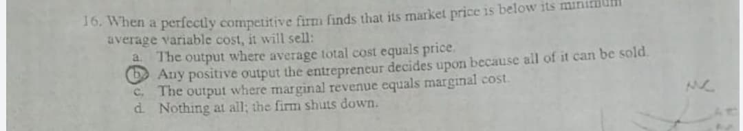 16. When a perfectly competitive firm finds that its market price is below its minitmum
average variable cost, it will sell:
a The output where average total cost equals price.
O Any positive output the entrepreneur decides upon because all of it can be sold.
C. The output where marginal revenue equals marginal cost.
d Nothing at all; the firm shuts down.
