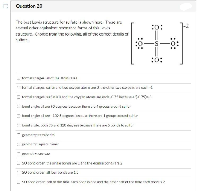 Question 20
The best Lewis structure for sulfate is shown here. There are
several other equivalent resonance forms of this Lewis
structure. Choose from the following, all of the correct details of
sulfate.
:0:
:0:
formal charges: all of the atoms are 0
formal charges: sulfur and two oxygen atoms are 0, the other two oxygens are each -1
formal charges: sulfur is O and the oxygen atoms are each -0.75 because 4*(-0.75)=-3
bond angle: all are 90 degrees because there are 4 groups around sulfur
bond angle: all are -109.5 degrees because there are 4 groups around sulfur
bond angle: both 90 and 120 degrees because there are 5 bonds to sulfur
geometry: tetrahedral
geometry: square planar
geometry: see saw
SO bond order: the single bonds are 1 and the double bonds are 2
SO bond order: all four bonds are 1.5
SO bond order: half of the time each bond is one and the other half of the time each bond is 2