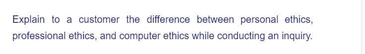 Explain to a customer the difference between personal ethics,
professional ethics, and computer ethics while conducting an inquiry.