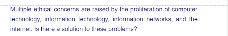 Multiple ethical concerns are raised by the proliferation of computer
technology, information technology, information networks, and the
internet. Is there a solution to these problems?