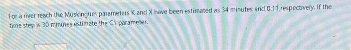 For a river reach the Muskingum parameters K and X have been estimated as 34 minutes and 0.11 respectively. If the
time step is 30 minutes estimate the C1 parameter.