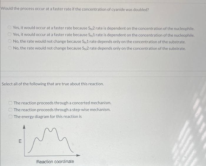 Would the process occur at a faster rate if the concentration of cyanide was doubled?
Yes, it would occur at a faster rate because SN2 rate is dependent on the concentration of the nucleophile.
Yes, it would occur at a faster rate because SN1 rate is dependent on the concentration of the nucleophile.
No, the rate would not change because SN1 rate depends only on the concentration of the substrate.
No, the rate would not change because SN2 rate depends only on the concentration of the substrate.
Select all of the following that are true about this reaction.
The reaction proceeds through a concerted mechanism.
The reaction proceeds through a step-wise mechanism.
The energy diagram for this reaction is
E
Reaction coordinate