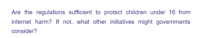 Are the regulations sufficient to protect children under 16 from
internet harm? If not, what other initiatives might governments
consider?