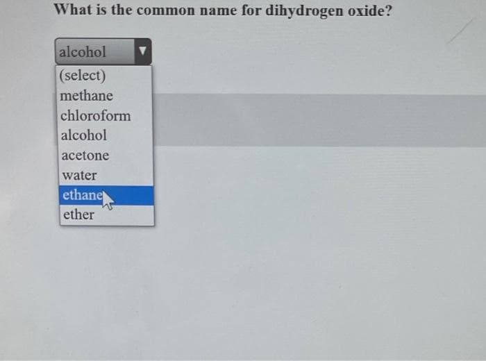 What is the common name for dihydrogen oxide?
alcohol
(select)
methane
chloroform
alcohol
acetone
water
ethane
ether