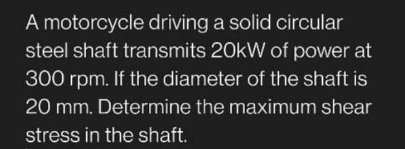 A motorcycle driving a solid circular
steel shaft transmits 20kW of power at
300 rpm. If the diameter of the shaft is
20 mm. Determine the maximum shear
stress in the shaft.