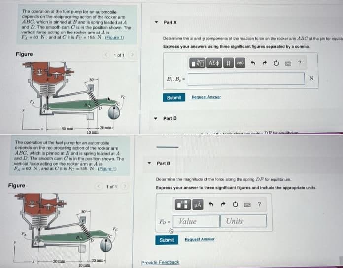 The operation of the fuel pump for an automobile
depends on the reciprocating action of the rocker arm
ABC, which is pinned at B and is spring loaded at A
and D. The smooth cam C is in the position shown. The
vertical force acting on the rocker arm at A is
F₁60 N, and at C it is Fo 155 N (Eigure 1)
Figure
50 mm
Figure
10 mm
50 mm
The operation of the fuel pump for an automobile
depends on the reciprocating action of the rocker arm
ABC, which is pinned at B and is spring loaded at A
and D. The smooth cam C is in the position shown. The
vertical force acting on the rocker arm at A is
F =60 N. and at C it is Fe=155 N. (Figure 1)
20 mm-
10 mm
1 of 1
mm.
1 of 1
Part A
Z
Determine the and y components of the reaction force on the rocker arm ABC at the pin for equilib
Express your answers using three significant figures separated by a comma.
195] ΑΣΦ | 11 | voc |
B₁, B,=
Submit
Part B
Part B
Fo
Submit
Request Answer
Determine the magnitude of the force along the spring DF for equilibrium.
Express your answer to three significant figures and include the appropriate units.
HA
Value
Provide Feedback
of the ring along the corion D for equilibrium.
Request Answer
Units
N
?.