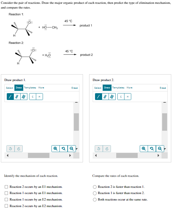 Consider the pair of reactions. Draw the major organic product of each reaction, then predict the type of elimination mechanism,
and compare the rates.
Reaction 1:
H
Reaction 2:
■
G
:CI:
(+
:CI:
Draw product 1.
Select Draw Templates More
+ HO-CH3
C
+ H₂O
H
Identify the mechanism of each reaction.
45 °C
Reaction 2 occurs by an El mechanism.
Reaction I occurs by an El mechanism.
Reaction I occurs by an E2 mechanism.
Reaction 2 occurs by an E2 mechanism.
45 °C
Q2Q
Erase
product 1
product 2
Draw product 2.
Select Draw Templates More
(+
С
H
Compare the rates of each reaction.
Erase
Q2Q
Reaction 2 is faster than reaction 1.
Reaction I is faster than reaction 2.
Both reactions occur at the same rate.