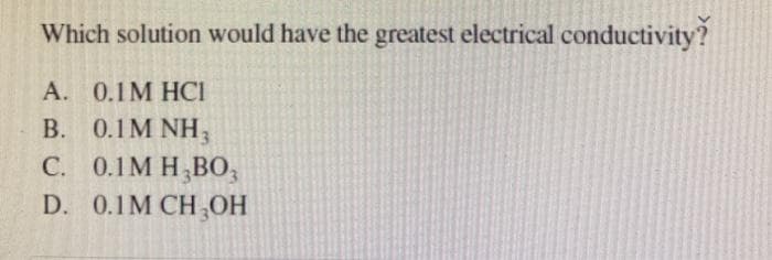 Which solution would have the greatest electrical conductivity?
A. 0.1M HCI
B. 0.1M NH3
C. 0.1M H₂B03
D. 0.1M CH₂OH