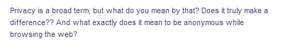 Privacy is a broad term, but what do you mean by that? Does it truly make a
difference?? And what exactly does it mean to be anonymous while
browsing the web?