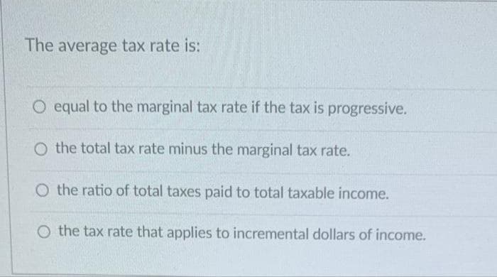 The average tax rate is:
O equal to the marginal tax rate if the tax is progressive.
O the total tax rate minus the marginal tax rate.
O the ratio of total taxes paid to total taxable income.
O the tax rate that applies to incremental dollars of income.
