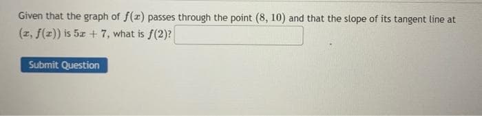 Given that the graph of f(x) passes through the point (8, 10) and that the slope of its tangent line at
(x, f(x)) is 5x+7, what is f(2)?
Submit Question