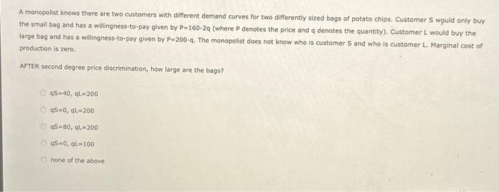 A monopolist knows there are two customers with different demand curves for two differently sized bags of potato chips. Customer S would only buy
the small bag and has a willingness-to-pay given by P-160-2q (where P denotes the price and q denotes the quantity). Customer L would buy the
large bag and has a willingness-to-pay given by P-200-q. The monopolist does not know who is customer S and who is customer L. Marginal cost of
production is zero.
AFTER second degree price discrimination, how large are the bags?
qS-40, qL-200
ⒸqS=0, qL-200
q5-80, qL-200
Oq5-0, qL-100
none of the above.