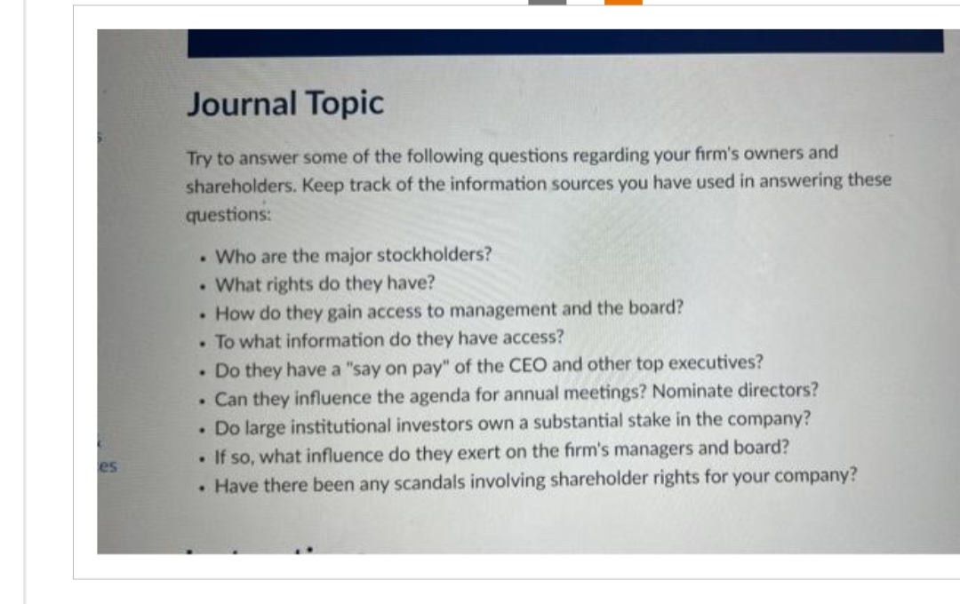 es
Journal Topic
Try to answer some of the following questions regarding your firm's owners and
shareholders. Keep track of the information sources you have used in answering these
questions:
Who are the major stockholders?
What rights do they have?
• How do they gain access to management and the board?
To what information do they have access?
.
.
.
. Do they have a "say on pay" of the CEO and other top executives?
. Can they influence the agenda for annual meetings? Nominate directors?
Do large institutional investors own a substantial stake in the company?
. If so, what influence do they exert on the firm's managers and board?
• Have there been any scandals involving shareholder rights for your company?
.