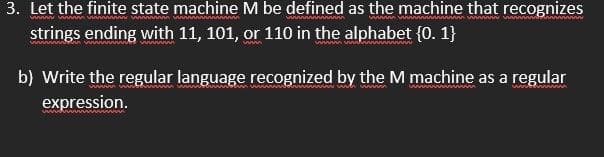 3. Let the finite state machine M be defined as the machine that recognizes
strings ending with 11, 101, or 110 in the alphabet {0. 1}
b) Write the regular language recognized by the M machine as a regular
expression.