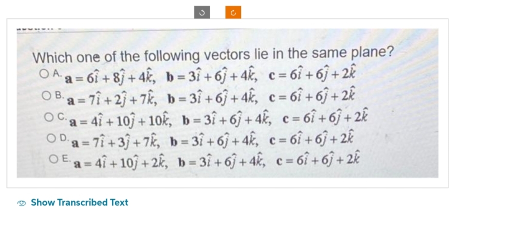 3
Which one of the following vectors lie in the same plane?
OAa=61+8+4k, b=31+61 +4k, c=61 +61 +2k
C=
B.
OB a=71+23+7k, b=31+67+4k, c= 61 +61 +2k
Oca=41 +10)+10k, b=31+6+4k, c = 61 +61 +2k
OD a= 7+3+7k, b=31 +6+4k, c = 61 +61 +2k
OE a=47+10+2k, b=31+67+4k, c=61 +67+2k
Show Transcribed Text