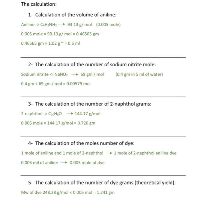 The calculation:
1- Calculation of the volume of aniline:
Aniline -> C6H5NH₂
93.13 g/mol (0.005 mole)
0.005 mole x 93.13 g/mol = 0.46565 gm
0.46565 gm x 1.02 g ~ = 0.5 ml
2- The calculation of the number of sodium nitrite mole:
Sodium nitrite →→ NaNO₂
69 gm / mol (0.4 gm in 5 ml of water)
0.4 gm ÷ 69 gm /mol = 0.00579 mol
3- The calculation of the number of 2-naphthol grams:
2-naphthol -> C10H8O 144.17 g/mol
0.005 mole x 144.17 g/mol = 0.720 gm
4- The calculation of the moles number of dye:
1 mole of aniline and 1 mole of 2-naphthol → 1 mole of 2-naphthol aniline dye
0.005 mil of aniline 0.005 mole of dye
5- The calculation of the number of dye grams (theoretical yield):
Mw of dye 248.28 g/mol x 0.005 mol = 1.241 gm