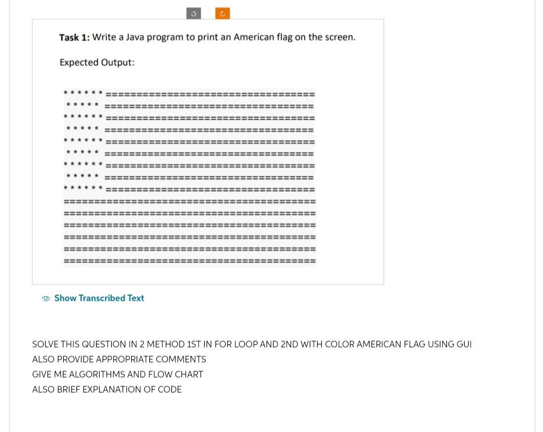 Task 1: Write a Java program to print an American flag on the screen.
Expected Output:
****
*****
✰✰✰✰✰
***** ==============
✰✰✰✰✰
*****
******
*****
=============
******
==============
===========:
=============:
============:
===============
=======================
=================
================
c
Show Transcribed Text
======
===========
==============
==============
===========
==============
========
===
====
========
================
===============
================
SOLVE THIS QUESTION IN 2 METHOD 1ST IN FOR LOOP AND 2ND WITH COLOR AMERICAN FLAG USING GUI
ALSO PROVIDE APPROPRIATE COMMENTS
GIVE ME ALGORITHMS AND FLOW CHART
ALSO BRIEF EXPLANATION OF CODE