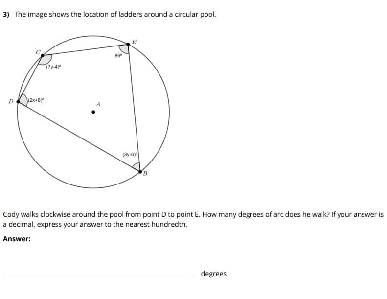 3) The image shows the location of ladders around a circular pool.
E
86°
(7y-4y
D.
(2x+8y
(3y-6y
Cody walks clockwise around the pool from point D to point E. How many degrees of arc does he walk? If your answer is
a decimal, express your answer to the nearest hundredth.
Answer:
degrees
