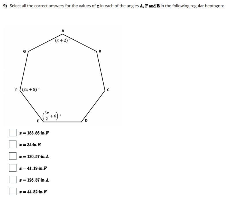 9) Select all the correct answers for the values of æ in each of the angles A, Fand E in the following regular heptagon:
A
(x+ 2)
B
F (3x +5)°
3x
2 = 183. 86 in F
z = 34 in E
z = 130. 57 in A
2 = 41. 19 in F
* = 126. 57 in A
* = 44. 52 in F
D.
