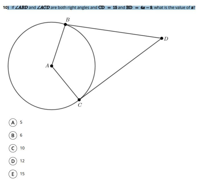 **Question:**

10) If ∠ABD and ∠ACD are both right angles and CD = 15 and BD = 4x - 9, what is the value of x?

**Diagram:**
The diagram features a circle with center \(A\). Points \(B\) and \(C\) lie on the circumference of the circle such that line segments \(AB\) and \(AC\) are radii of the circle. Point \(D\) is outside the circle, forming right angles ∠ABD and ∠ACD with the line segments \(BD\) and \(CD\), respectively. A tangent line from \(B\) to \(D\) and the segment \(CD\) is drawn.

**Given:**
- ∠ABD and ∠ACD are right angles.
- CD = 15
- BD = 4x - 9

**Possible answers:**
A) 5
B) 6
C) 10
D) 12
E) 15
