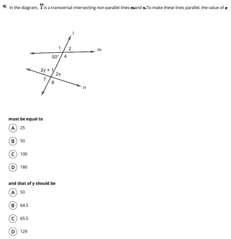 4) In the diagram, l'is a transversal intersecting non-parallel lines mand n.To make these lines parallel, the value of
50°/ 4
2y
2x
7
must be equal to
A) 25
B
50
C) 100
D 180
and that of y should be
A 50
64.5
C) 65.5
D
129
2.
