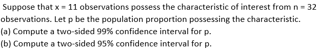 Suppose that x = 11 observations possess the characteristic of interest from n =
- 32
observations. Let p be the population proportion possessing the characteristic.
(a) Compute a two-sided 99% confidence interval for p.
(b) Compute a two-sided 95% confidence interval for p.
