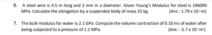 6. A steel wire is 4.5 m long and 2 mm in a diameter. Given Young's Modulus for steel is 196000
MPa. Calculate the elongation by a suspended body of mass 25 kg.
(Ans : 1.79 x 10+m)
7. The bulk modulus for water is 2.1 GPa. Compute the volume contraction of 0.10 m3 of water after
being subjected to a pressure of 1.2 MPa.
(Ans : -5.7 x 10*m*)
