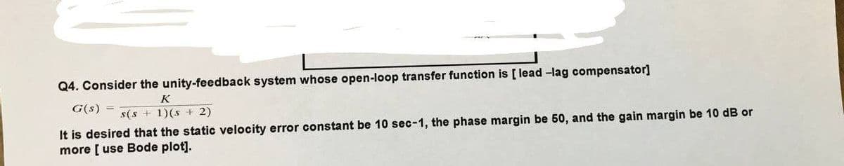 Q4. Consider the unity-feedback system whose open-loop transfer function is [lead-lag compensator]
K
G(s)
s(s +1)(s2)
It is desired that the static velocity error constant be 10 sec-1, the phase margin be 50, and the gain margin be 10 dB or
more [use Bode plot].