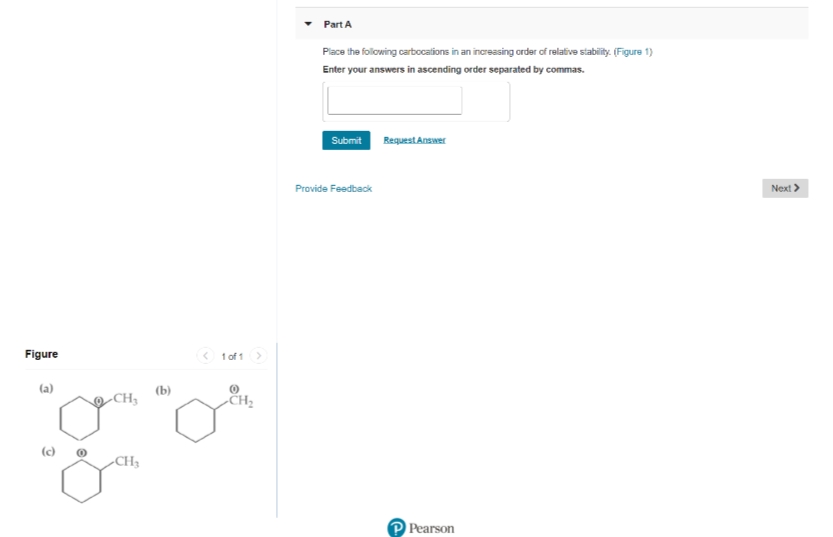 Part A
Piace the folowing carbocalions in an increasing order of relalive stability. (Figure 1)
Enter your answers in ascending order separated by commas.
Submit RequestAnswer
Provide Feedback
Next >
Figure
< 1 of 1
(a)
(b)
-CH3
CH2
(c)
-CH3
Pearson
